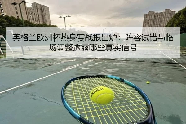 英格兰欧洲杯热身赛战报出炉：阵容试错与临场调整透露哪些真实信号